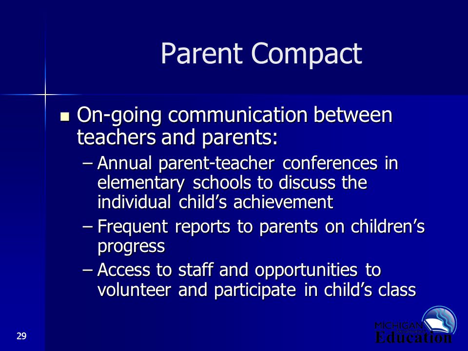 29 Parent Compact On-going communication between teachers and parents: On-going communication between teachers and parents: –Annual parent-teacher conferences in elementary schools to discuss the individual child’s achievement –Frequent reports to parents on children’s progress –Access to staff and opportunities to volunteer and participate in child’s class