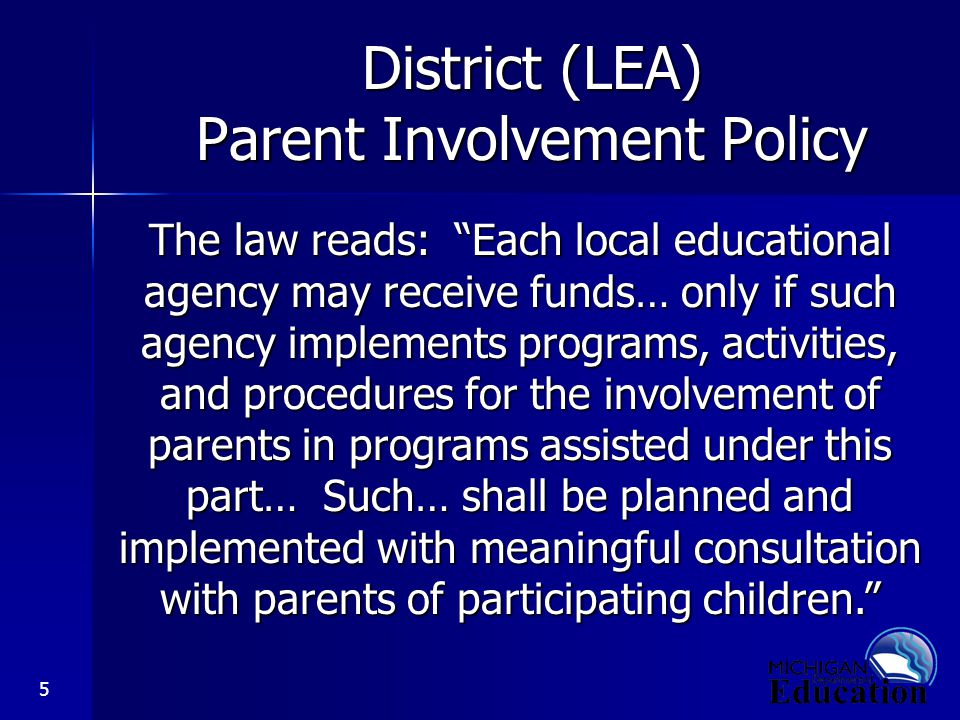 5 District (LEA) Parent Involvement Policy The law reads: Each local educational agency may receive funds… only if such agency implements programs, activities, and procedures for the involvement of parents in programs assisted under this part… Such… shall be planned and implemented with meaningful consultation with parents of participating children.