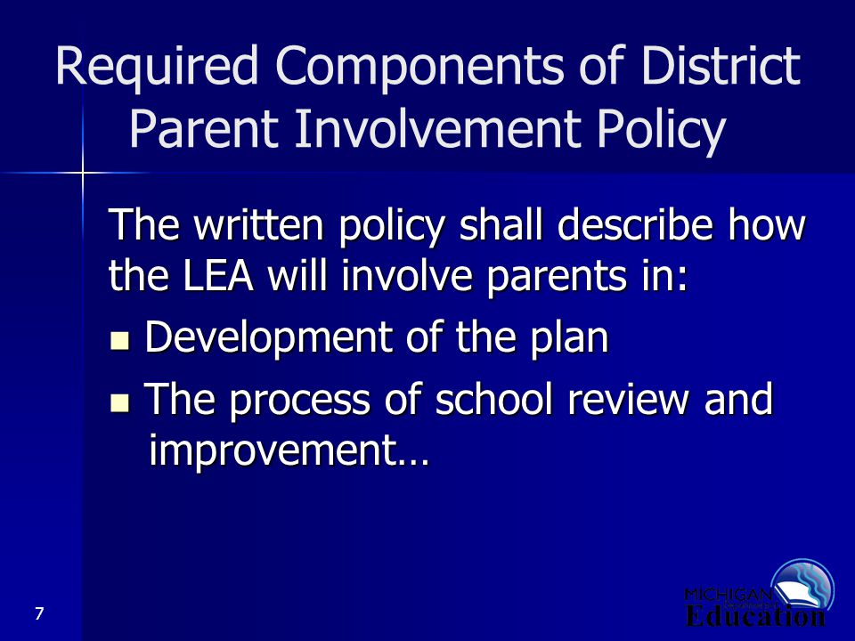 7 Required Components of District Parent Involvement Policy The written policy shall describe how the LEA will involve parents in: Development of the plan Development of the plan The process of school review and improvement… The process of school review and improvement…