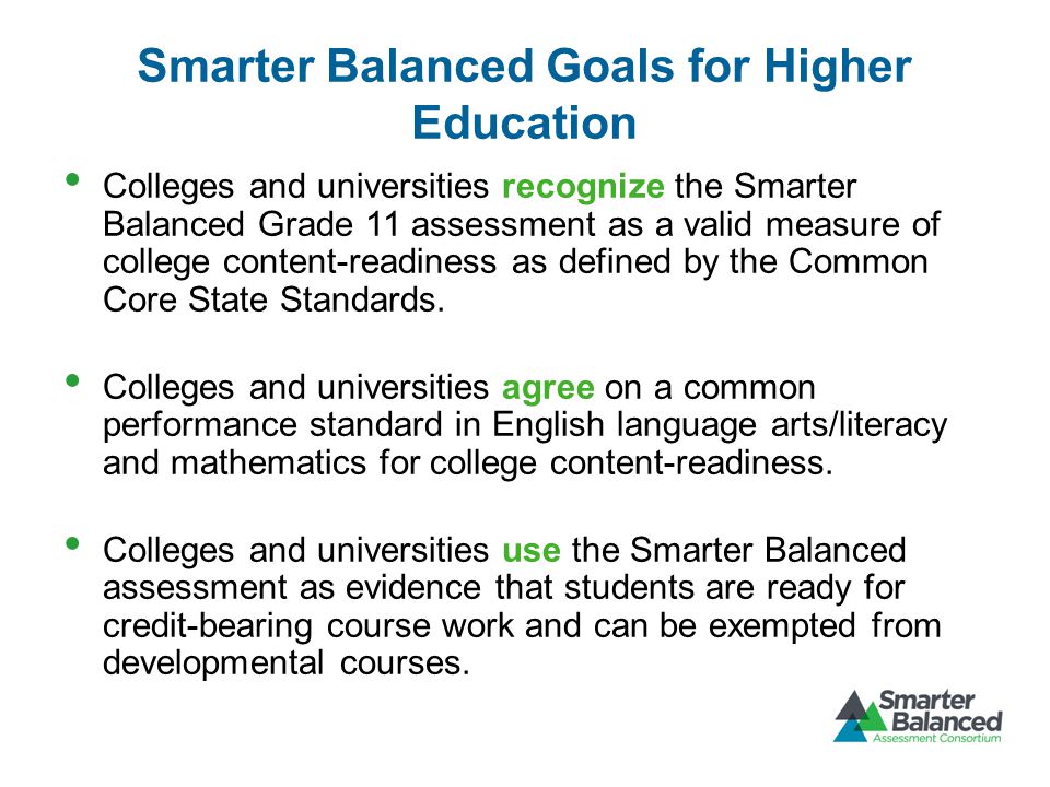 Smarter Balanced Goals for Higher Education Colleges and universities recognize the Smarter Balanced Grade 11 assessment as a valid measure of college content-readiness as defined by the Common Core State Standards.