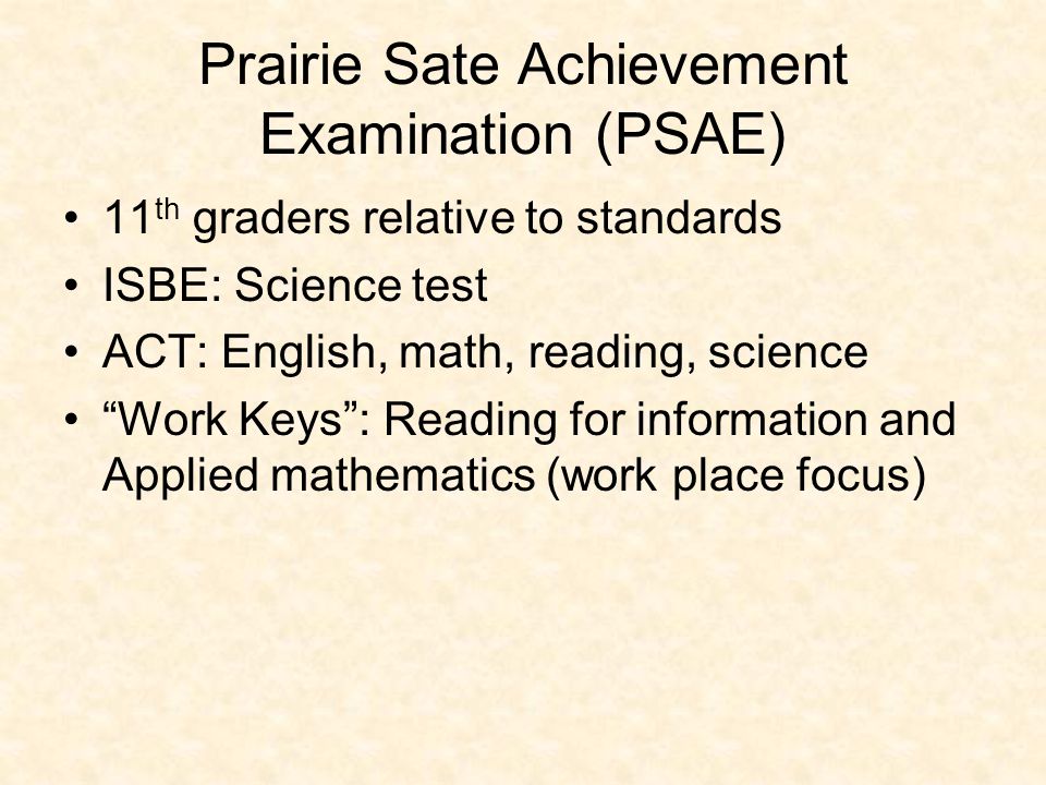 Prairie Sate Achievement Examination (PSAE) 11 th graders relative to standards ISBE: Science test ACT: English, math, reading, science Work Keys : Reading for information and Applied mathematics (work place focus)
