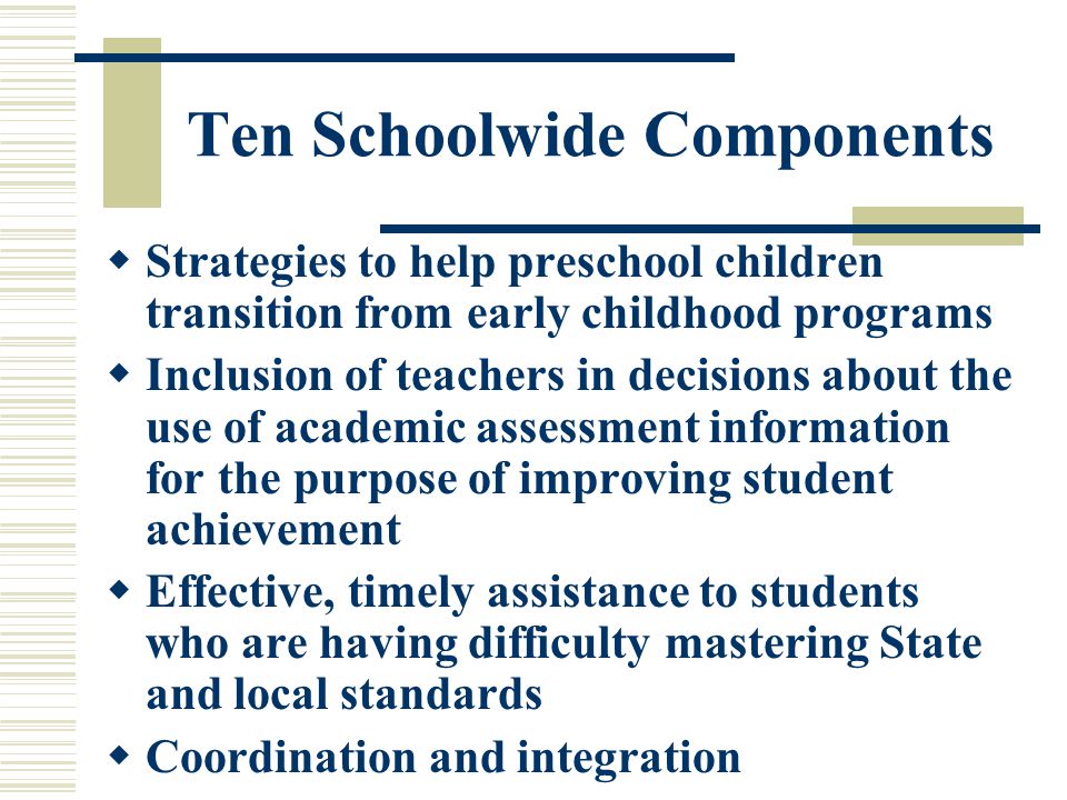 Ten Schoolwide Components  Strategies to help preschool children transition from early childhood programs  Inclusion of teachers in decisions about the use of academic assessment information for the purpose of improving student achievement  Effective, timely assistance to students who are having difficulty mastering State and local standards  Coordination and integration