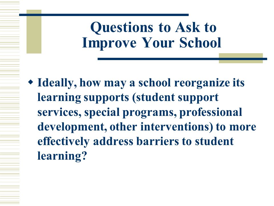 Questions to Ask to Improve Your School  Ideally, how may a school reorganize its learning supports (student support services, special programs, professional development, other interventions) to more effectively address barriers to student learning