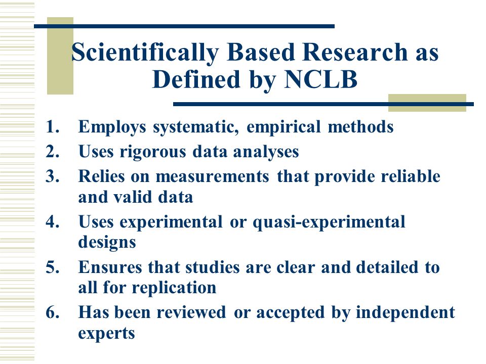 Scientifically Based Research as Defined by NCLB 1.Employs systematic, empirical methods 2.Uses rigorous data analyses 3.Relies on measurements that provide reliable and valid data 4.Uses experimental or quasi-experimental designs 5.Ensures that studies are clear and detailed to all for replication 6.Has been reviewed or accepted by independent experts