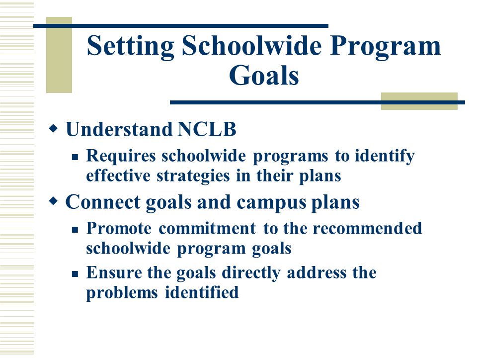 Setting Schoolwide Program Goals  Understand NCLB Requires schoolwide programs to identify effective strategies in their plans  Connect goals and campus plans Promote commitment to the recommended schoolwide program goals Ensure the goals directly address the problems identified