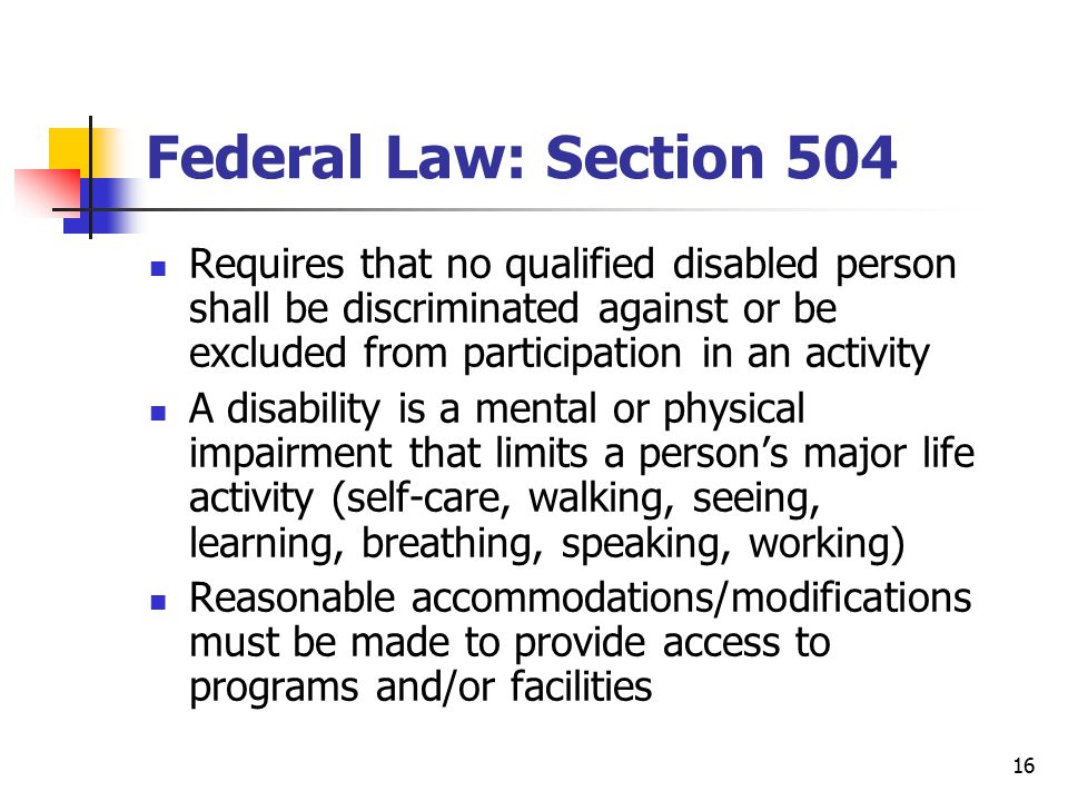16 Federal Law: Section 504 Requires that no qualified disabled person shall be discriminated against or be excluded from participation in an activity A disability is a mental or physical impairment that limits a person’s major life activity (self-care, walking, seeing, learning, breathing, speaking, working) Reasonable accommodations/modifications must be made to provide access to programs and/or facilities