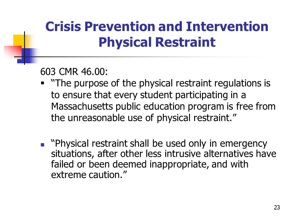 23 Crisis Prevention and Intervention Physical Restraint 603 CMR 46.00:  The purpose of the physical restraint regulations is to ensure that every student participating in a Massachusetts public education program is free from the unreasonable use of physical restraint. Physical restraint shall be used only in emergency situations, after other less intrusive alternatives have failed or been deemed inappropriate, and with extreme caution.