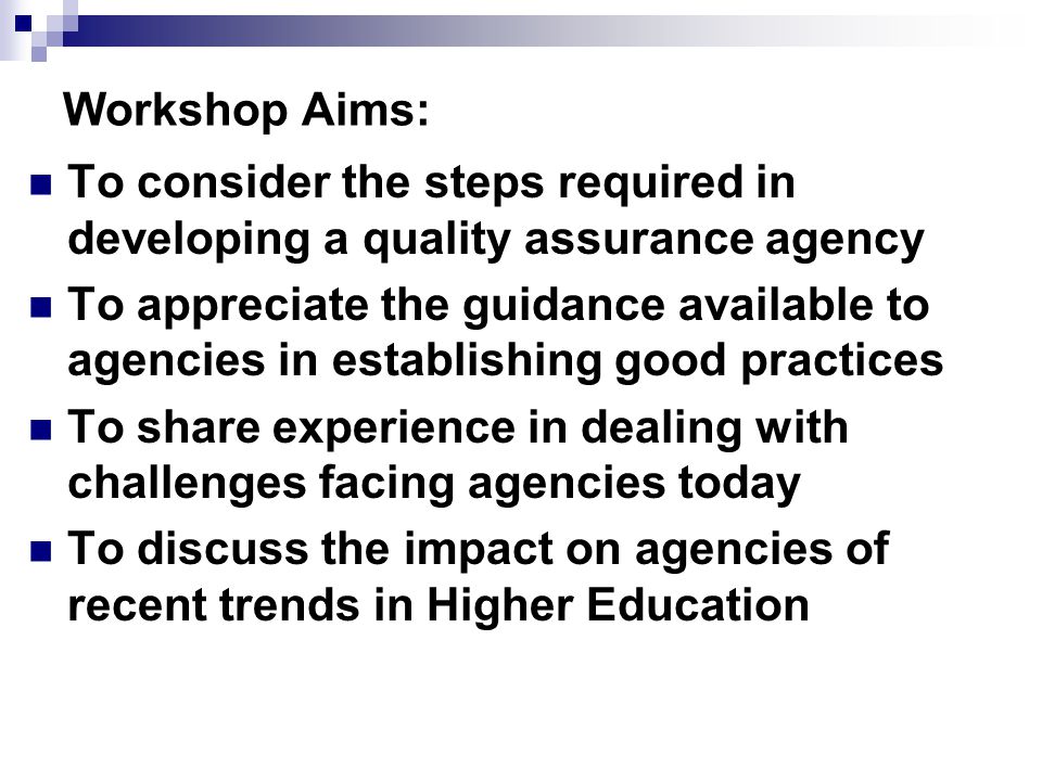 Workshop Aims: To consider the steps required in developing a quality assurance agency To appreciate the guidance available to agencies in establishing good practices To share experience in dealing with challenges facing agencies today To discuss the impact on agencies of recent trends in Higher Education