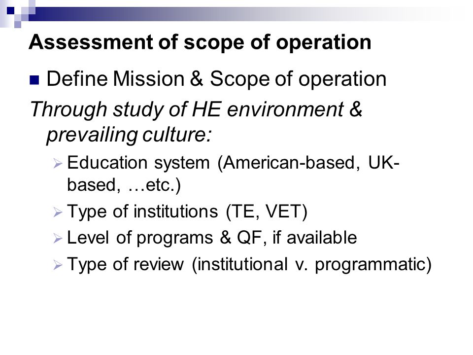 Assessment of scope of operation Define Mission & Scope of operation Through study of HE environment & prevailing culture:  Education system (American-based, UK- based, …etc.)  Type of institutions (TE, VET)  Level of programs & QF, if available  Type of review (institutional v.