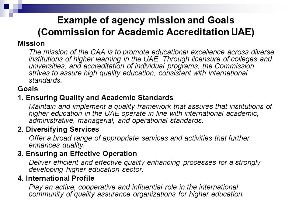 Example of agency mission and Goals (Commission for Academic Accreditation UAE) Mission The mission of the CAA is to promote educational excellence across diverse institutions of higher learning in the UAE.