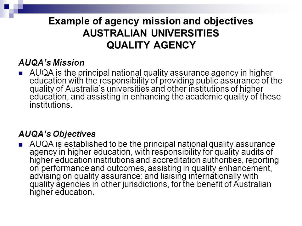 Example of agency mission and objectives AUSTRALIAN UNIVERSITIES QUALITY AGENCY AUQA’s Mission AUQA is the principal national quality assurance agency in higher education with the responsibility of providing public assurance of the quality of Australia’s universities and other institutions of higher education, and assisting in enhancing the academic quality of these institutions.