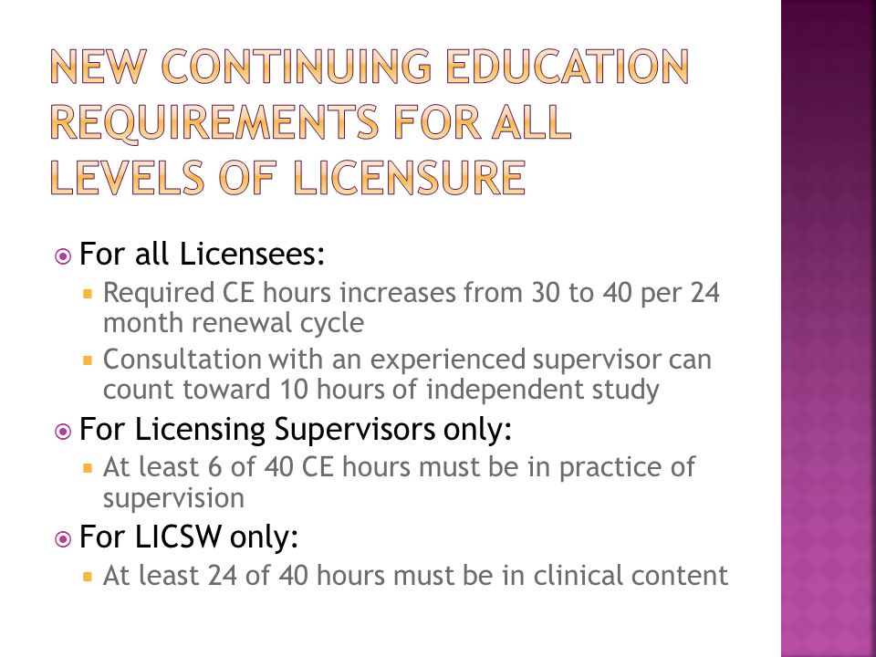  For all Licensees:  Required CE hours increases from 30 to 40 per 24 month renewal cycle  Consultation with an experienced supervisor can count toward 10 hours of independent study  For Licensing Supervisors only:  At least 6 of 40 CE hours must be in practice of supervision  For LICSW only:  At least 24 of 40 hours must be in clinical content