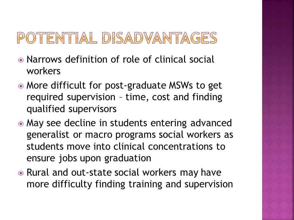  Narrows definition of role of clinical social workers  More difficult for post-graduate MSWs to get required supervision – time, cost and finding qualified supervisors  May see decline in students entering advanced generalist or macro programs social workers as students move into clinical concentrations to ensure jobs upon graduation  Rural and out-state social workers may have more difficulty finding training and supervision