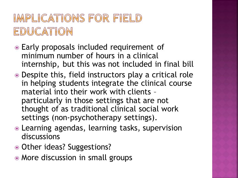  Early proposals included requirement of minimum number of hours in a clinical internship, but this was not included in final bill  Despite this, field instructors play a critical role in helping students integrate the clinical course material into their work with clients – particularly in those settings that are not thought of as traditional clinical social work settings (non-psychotherapy settings).