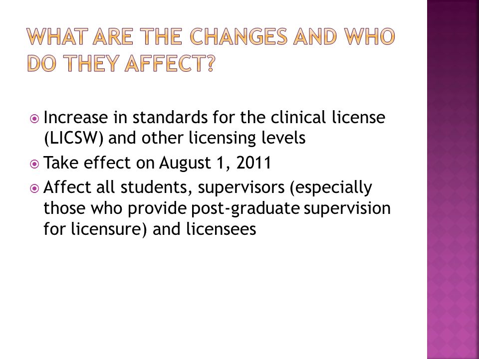  Increase in standards for the clinical license (LICSW) and other licensing levels  Take effect on August 1, 2011  Affect all students, supervisors (especially those who provide post-graduate supervision for licensure) and licensees
