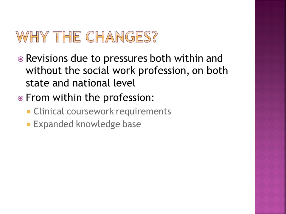 Revisions due to pressures both within and without the social work profession, on both state and national level  From within the profession:  Clinical coursework requirements  Expanded knowledge base