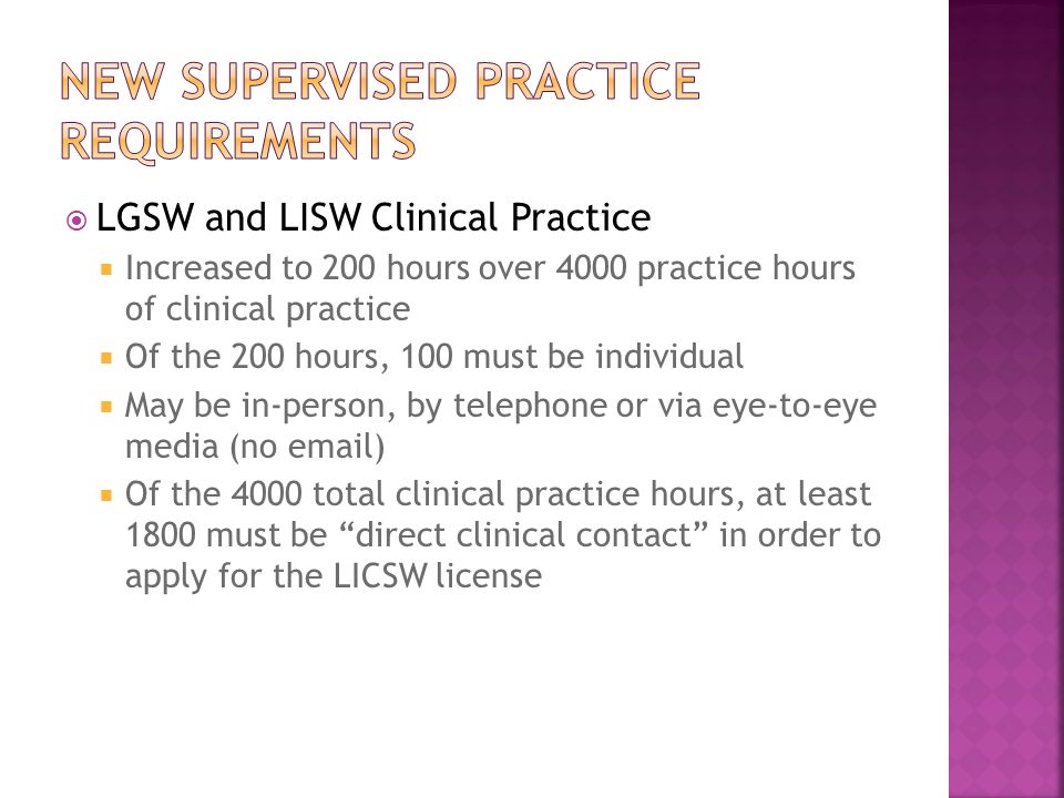  LGSW and LISW Clinical Practice  Increased to 200 hours over 4000 practice hours of clinical practice  Of the 200 hours, 100 must be individual  May be in-person, by telephone or via eye-to-eye media (no  )  Of the 4000 total clinical practice hours, at least 1800 must be direct clinical contact in order to apply for the LICSW license