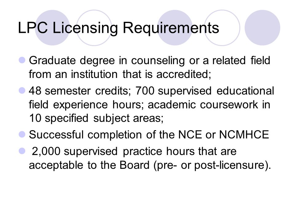 LPC Licensing Requirements Graduate degree in counseling or a related field from an institution that is accredited; 48 semester credits; 700 supervised educational field experience hours; academic coursework in 10 specified subject areas; Successful completion of the NCE or NCMHCE 2,000 supervised practice hours that are acceptable to the Board (pre- or post-licensure).