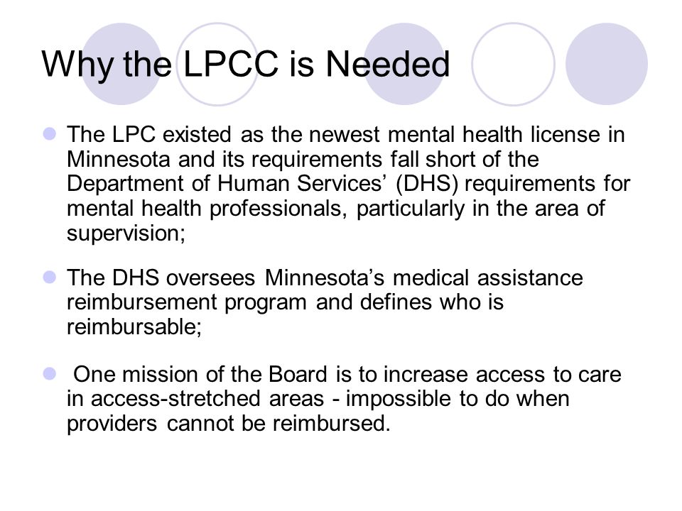 Why the LPCC is Needed The LPC existed as the newest mental health license in Minnesota and its requirements fall short of the Department of Human Services’ (DHS) requirements for mental health professionals, particularly in the area of supervision; The DHS oversees Minnesota’s medical assistance reimbursement program and defines who is reimbursable; One mission of the Board is to increase access to care in access-stretched areas - impossible to do when providers cannot be reimbursed.