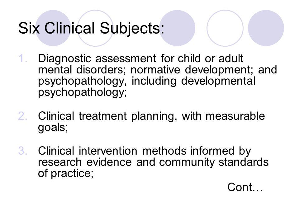 Six Clinical Subjects: 1.Diagnostic assessment for child or adult mental disorders; normative development; and psychopathology, including developmental psychopathology; 2.Clinical treatment planning, with measurable goals; 3.Clinical intervention methods informed by research evidence and community standards of practice; Cont…