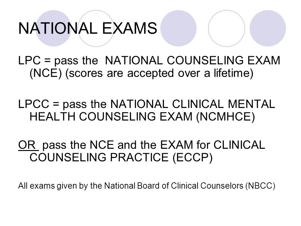 NATIONAL EXAMS LPC = pass the NATIONAL COUNSELING EXAM (NCE) (scores are accepted over a lifetime) LPCC = pass the NATIONAL CLINICAL MENTAL HEALTH COUNSELING EXAM (NCMHCE) OR pass the NCE and the EXAM for CLINICAL COUNSELING PRACTICE (ECCP) All exams given by the National Board of Clinical Counselors (NBCC)