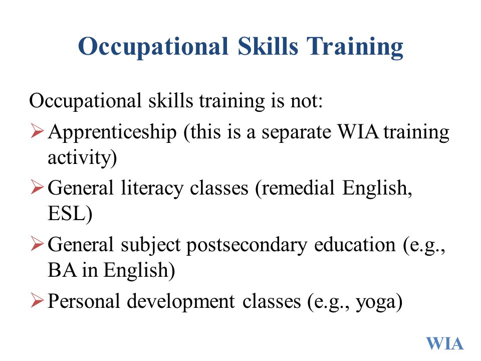 Occupational Skills Training Occupational skills training is not:  Apprenticeship (this is a separate WIA training activity)  General literacy classes (remedial English, ESL)  General subject postsecondary education (e.g., BA in English)  Personal development classes (e.g., yoga) WIA