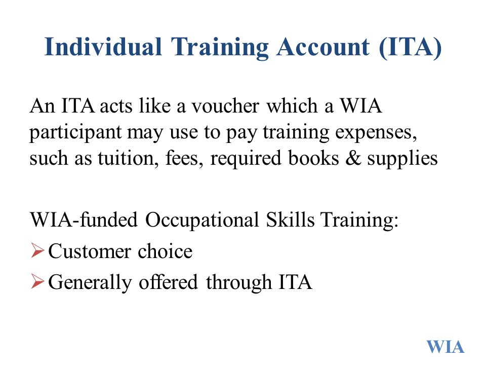 Individual Training Account (ITA) An ITA acts like a voucher which a WIA participant may use to pay training expenses, such as tuition, fees, required books & supplies WIA-funded Occupational Skills Training:  Customer choice  Generally offered through ITA WIA