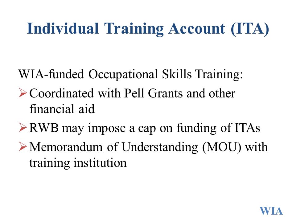 Individual Training Account (ITA) WIA-funded Occupational Skills Training:  Coordinated with Pell Grants and other financial aid  RWB may impose a cap on funding of ITAs  Memorandum of Understanding (MOU) with training institution WIA