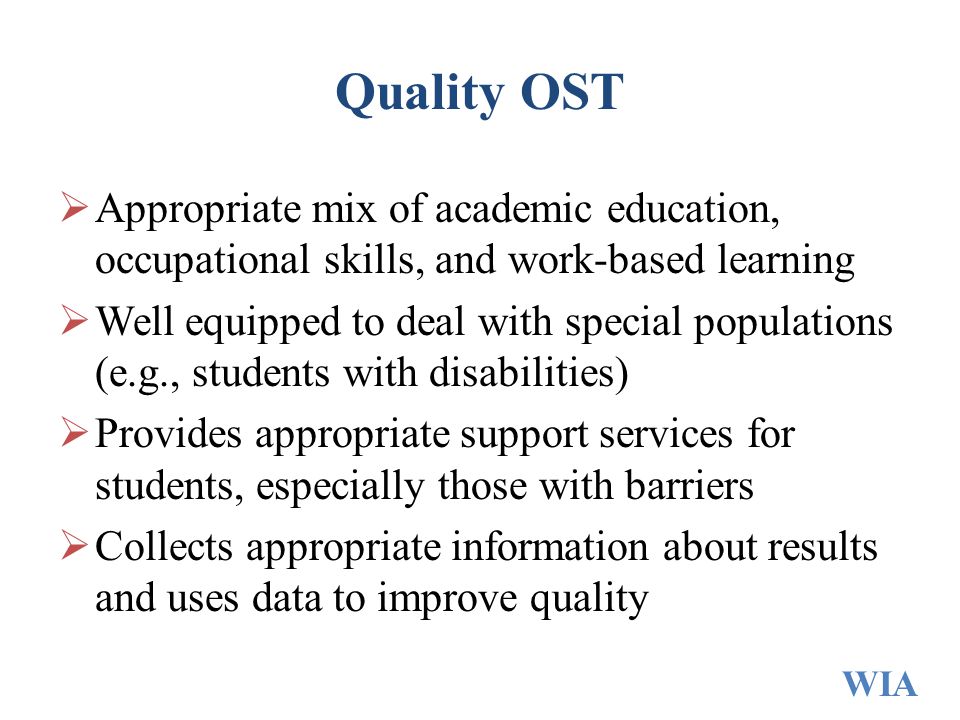 Quality OST  Appropriate mix of academic education, occupational skills, and work-based learning  Well equipped to deal with special populations (e.g., students with disabilities)  Provides appropriate support services for students, especially those with barriers  Collects appropriate information about results and uses data to improve quality WIA