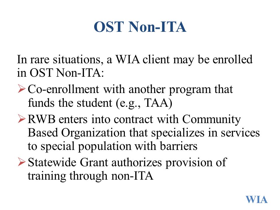 OST Non-ITA In rare situations, a WIA client may be enrolled in OST Non-ITA:  Co-enrollment with another program that funds the student (e.g., TAA)  RWB enters into contract with Community Based Organization that specializes in services to special population with barriers  Statewide Grant authorizes provision of training through non-ITA WIA