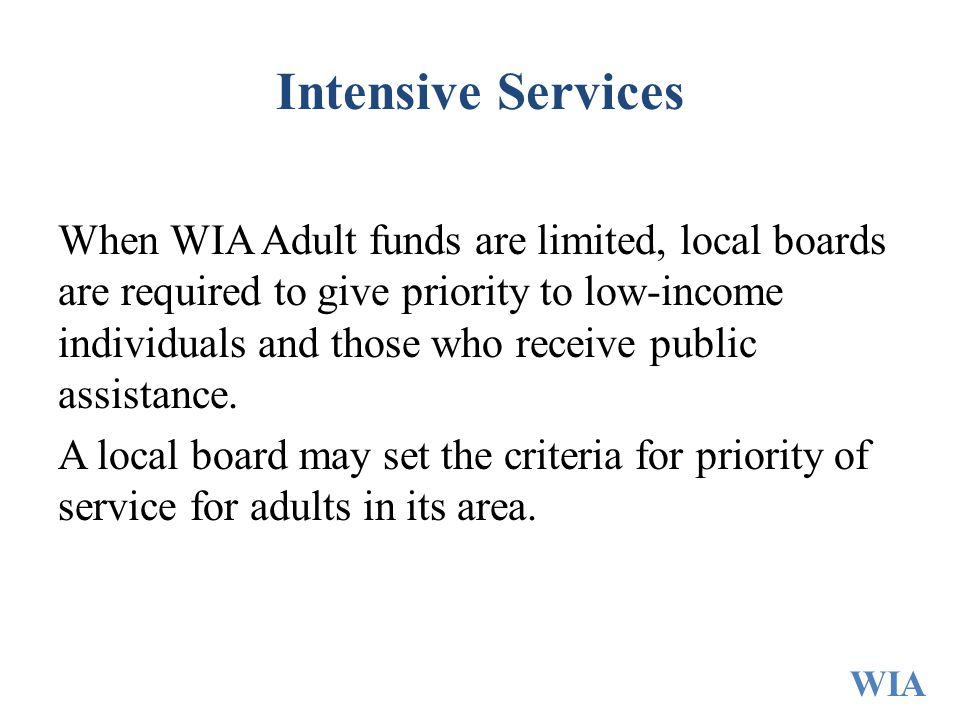 Intensive Services When WIA Adult funds are limited, local boards are required to give priority to low-income individuals and those who receive public assistance.