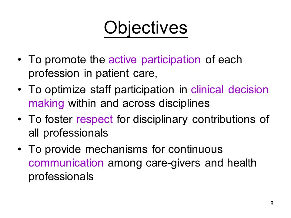 8 Objectives To promote the active participation of each profession in patient care, To optimize staff participation in clinical decision making within and across disciplines To foster respect for disciplinary contributions of all professionals To provide mechanisms for continuous communication among care-givers and health professionals
