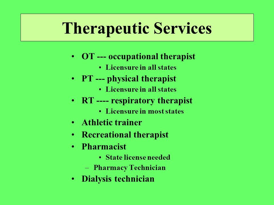 Therapeutic Services OT --- occupational therapist Licensure in all states PT --- physical therapist Licensure in all states RT ---- respiratory therapist Licensure in most states Athletic trainer Recreational therapist Pharmacist State license needed –Pharmacy Technician Dialysis technician