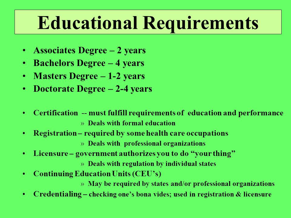 Educational Requirements Associates Degree – 2 years Bachelors Degree – 4 years Masters Degree – 1-2 years Doctorate Degree – 2-4 years Certification -- must fulfill requirements of education and performance »Deals with formal education Registration – required by some health care occupations »Deals with professional organizations Licensure – government authorizes you to do your thing »Deals with regulation by individual states Continuing Education Units (CEU’s) »May be required by states and/or professional organizations Credentialing – checking one’s bona vides; used in registration & licensure