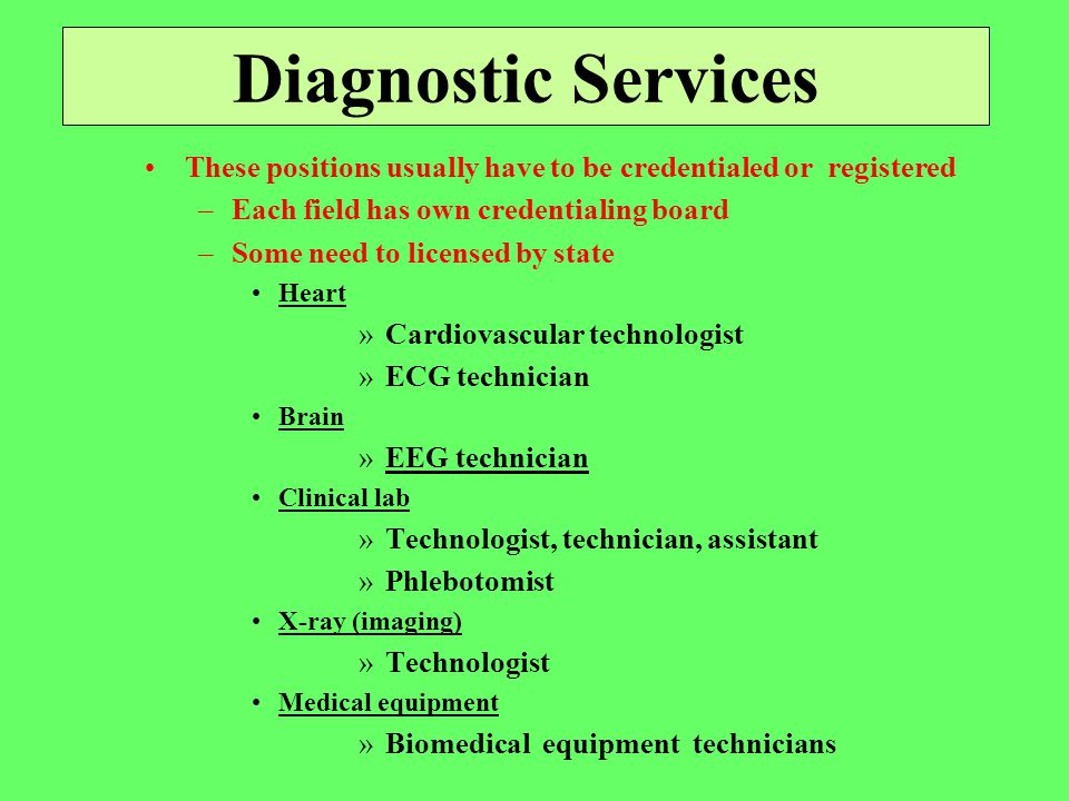 Diagnostic Services These positions usually have to be credentialed or registered –Each field has own credentialing board –Some need to licensed by state Heart »Cardiovascular technologist »ECG technician Brain »EEG technician Clinical lab »Technologist, technician, assistant »Phlebotomist X-ray (imaging) »Technologist Medical equipment »Biomedical equipment technicians