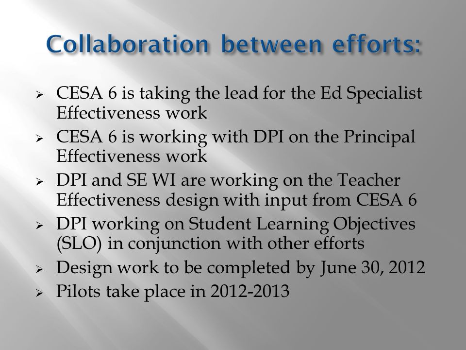  CESA 6 is taking the lead for the Ed Specialist Effectiveness work  CESA 6 is working with DPI on the Principal Effectiveness work  DPI and SE WI are working on the Teacher Effectiveness design with input from CESA 6  DPI working on Student Learning Objectives (SLO) in conjunction with other efforts  Design work to be completed by June 30, 2012  Pilots take place in