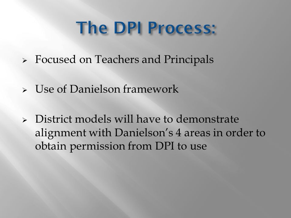  Focused on Teachers and Principals  Use of Danielson framework  District models will have to demonstrate alignment with Danielson’s 4 areas in order to obtain permission from DPI to use