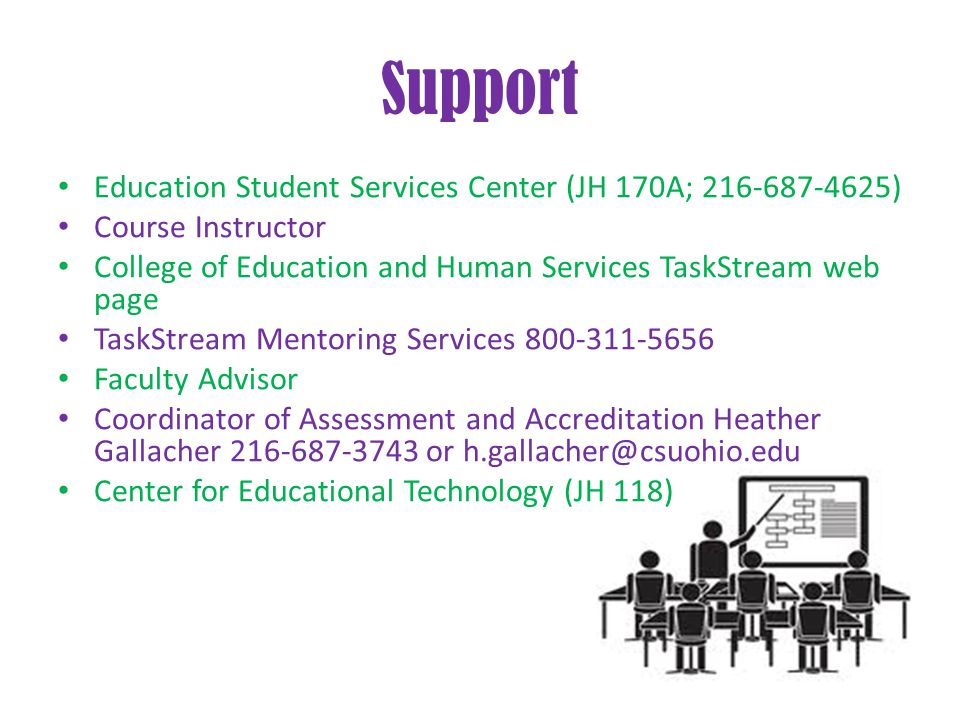 Support Education Student Services Center (JH 170A; ) Course Instructor College of Education and Human Services TaskStream web page TaskStream Mentoring Services Faculty Advisor Coordinator of Assessment and Accreditation Heather Gallacher or Center for Educational Technology (JH 118)