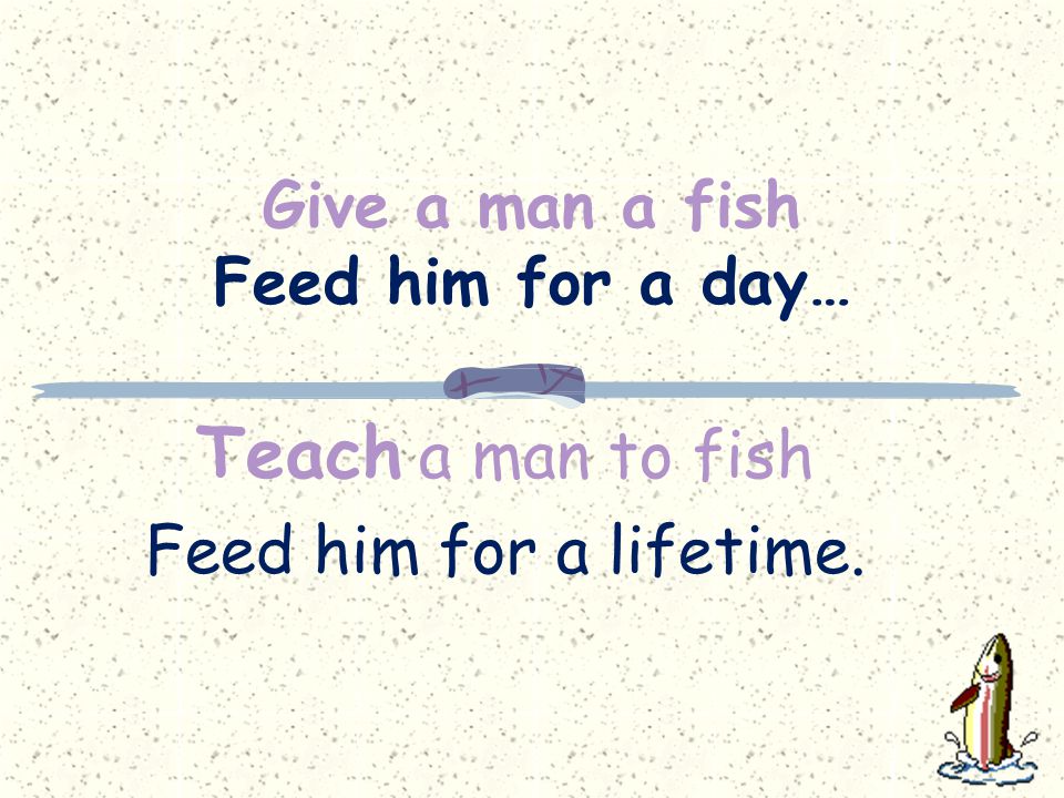 Give a man a fish Feed him for a day… Teach a man to fish Feed him for a lifetime.
