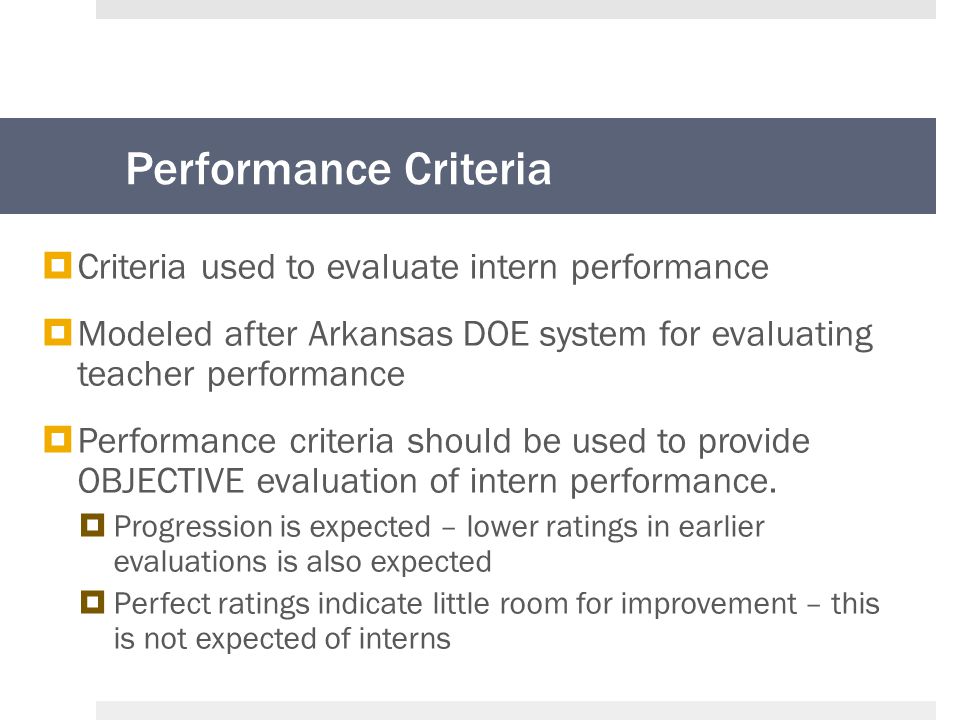 Performance Criteria  Criteria used to evaluate intern performance  Modeled after Arkansas DOE system for evaluating teacher performance  Performance criteria should be used to provide OBJECTIVE evaluation of intern performance.