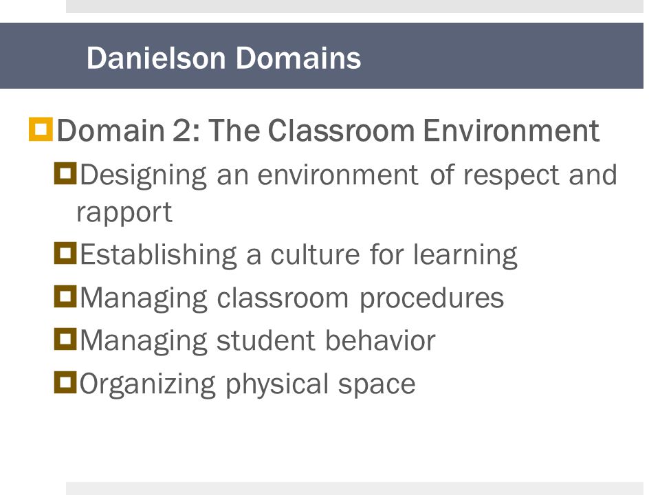 Danielson Domains  Domain 2: The Classroom Environment  Designing an environment of respect and rapport  Establishing a culture for learning  Managing classroom procedures  Managing student behavior  Organizing physical space