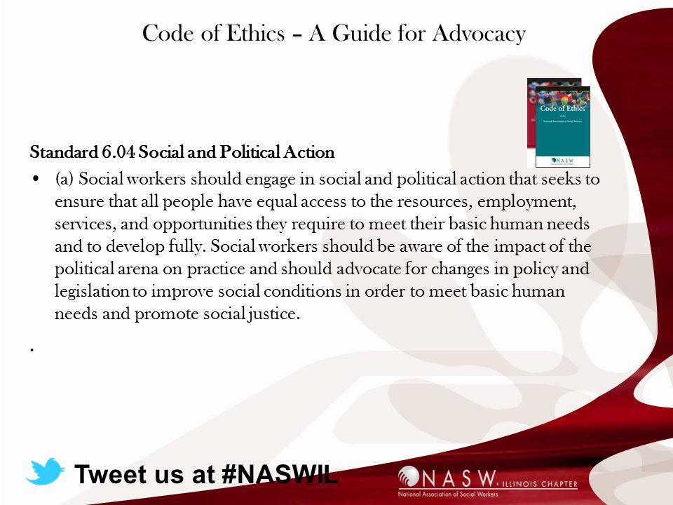 Code of Ethics – A Guide for Advocacy Standard 6.04 Social and Political Action (a) Social workers should engage in social and political action that seeks to ensure that all people have equal access to the resources, employment, services, and opportunities they require to meet their basic human needs and to develop fully.