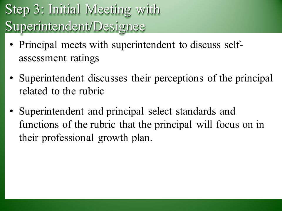 Principal meets with superintendent to discuss self- assessment ratings Superintendent discusses their perceptions of the principal related to the rubric Superintendent and principal select standards and functions of the rubric that the principal will focus on in their professional growth plan.