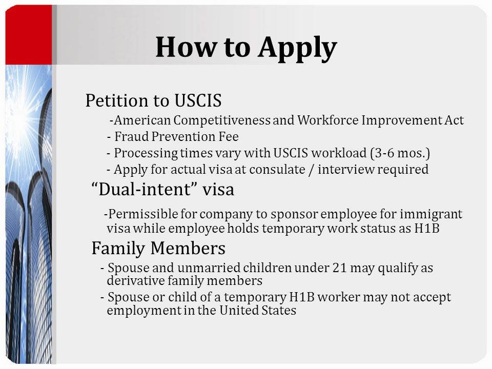 How to Apply Petition to USCIS -American Competitiveness and Workforce Improvement Act - Fraud Prevention Fee - Processing times vary with USCIS workload (3-6 mos.) - Apply for actual visa at consulate / interview required Dual-intent visa -Permissible for company to sponsor employee for immigrant visa while employee holds temporary work status as H1B Family Members - Spouse and unmarried children under 21 may qualify as derivative family members - Spouse or child of a temporary H1B worker may not accept employment in the United States