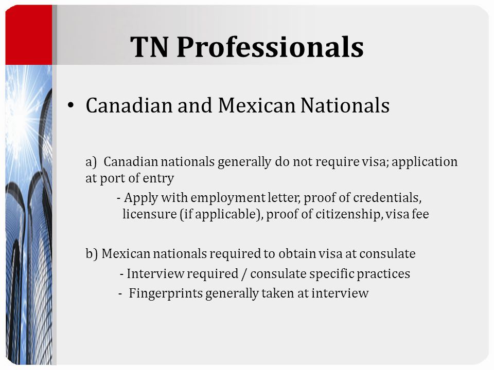TN Professionals Canadian and Mexican Nationals a) Canadian nationals generally do not require visa; application at port of entry - Apply with employment letter, proof of credentials, licensure (if applicable), proof of citizenship, visa fee b) Mexican nationals required to obtain visa at consulate - Interview required / consulate specific practices - Fingerprints generally taken at interview