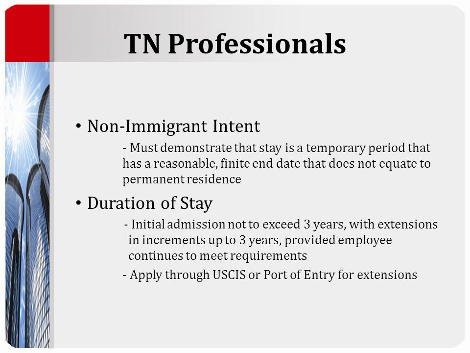 TN Professionals Non-Immigrant Intent - Must demonstrate that stay is a temporary period that has a reasonable, finite end date that does not equate to permanent residence Duration of Stay - Initial admission not to exceed 3 years, with extensions in increments up to 3 years, provided employee continues to meet requirements - Apply through USCIS or Port of Entry for extensions