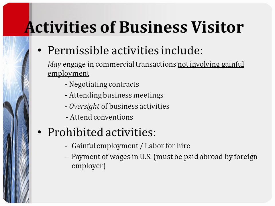 Activities of Business Visitor Permissible activities include: May engage in commercial transactions not involving gainful employment - Negotiating contracts - Attending business meetings - Oversight of business activities - Attend conventions Prohibited activities: -Gainful employment / Labor for hire -Payment of wages in U.S.