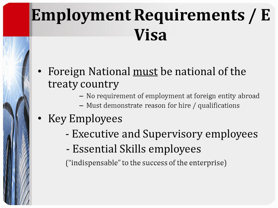 Employment Requirements / E Visa Foreign National must be national of the treaty country – No requirement of employment at foreign entity abroad – Must demonstrate reason for hire / qualifications Key Employees - Executive and Supervisory employees - Essential Skills employees ( indispensable to the success of the enterprise)
