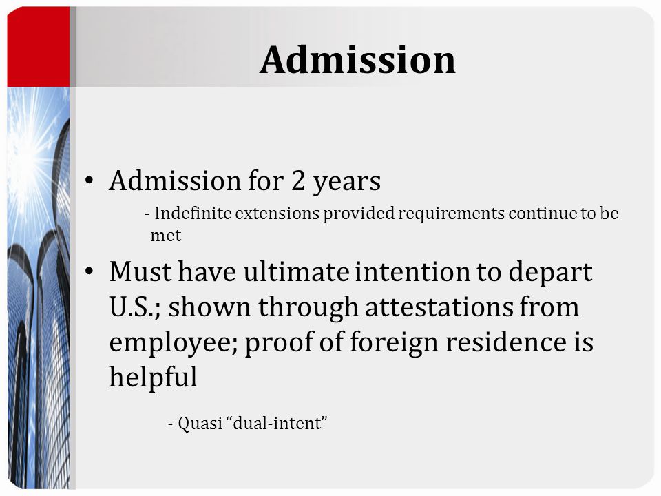 Admission Admission for 2 years - Indefinite extensions provided requirements continue to be met Must have ultimate intention to depart U.S.; shown through attestations from employee; proof of foreign residence is helpful - Quasi dual-intent