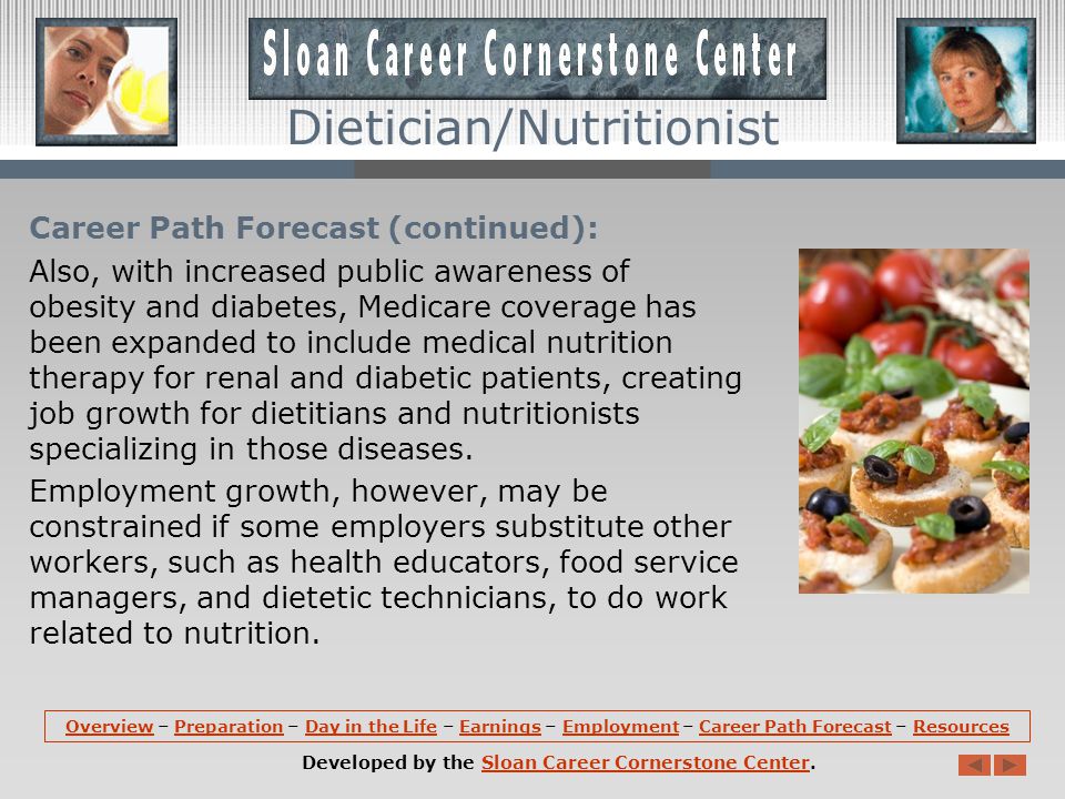 Career Path Forecast: Employment of dietitians and nutritionists is expected to increase 9 percent during the projection decade, about as fast as the average for all occupations.